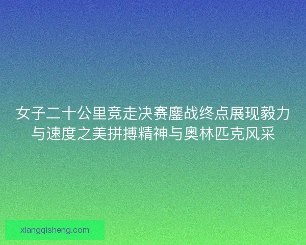女子二十公里竞走决赛鏖战终点展现毅力与速度之美拼搏精神与奥林匹克风采