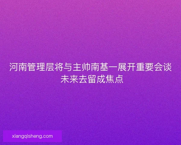 河南管理层将与主帅南基一展开重要会谈 未来去留成焦点