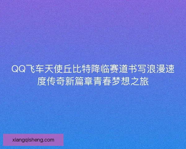 QQ飞车天使丘比特降临赛道书写浪漫速度传奇新篇章青春梦想之旅